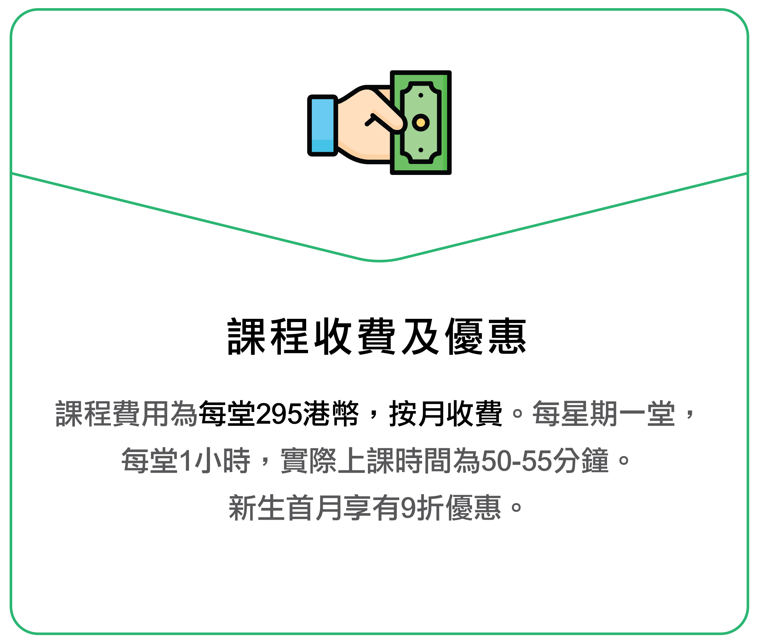 课程收费及优惠 课程费用为每堂 295 港币,按月收费。 每星期一堂,每堂 1 小时,实际上课时间为 50–55 分钟。 新生首月享有 9 折优惠。
