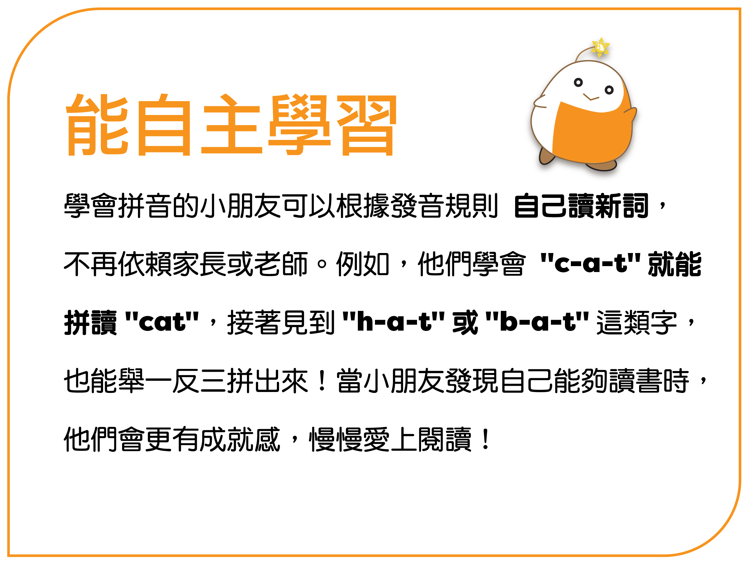 能自主学习 学会拼音的孩子可以根据发音规则 自己读新词, 不再依赖家长或老师。例如,他们学会 “c-a-t” 就能 拼读 “cat”,接着见到 “h-a-t” 或 “b-a-t” 这类字, 也能举一反三拼出来!当孩子发现自己能够读书时, 他们会更有成就感,慢慢爱上阅读!