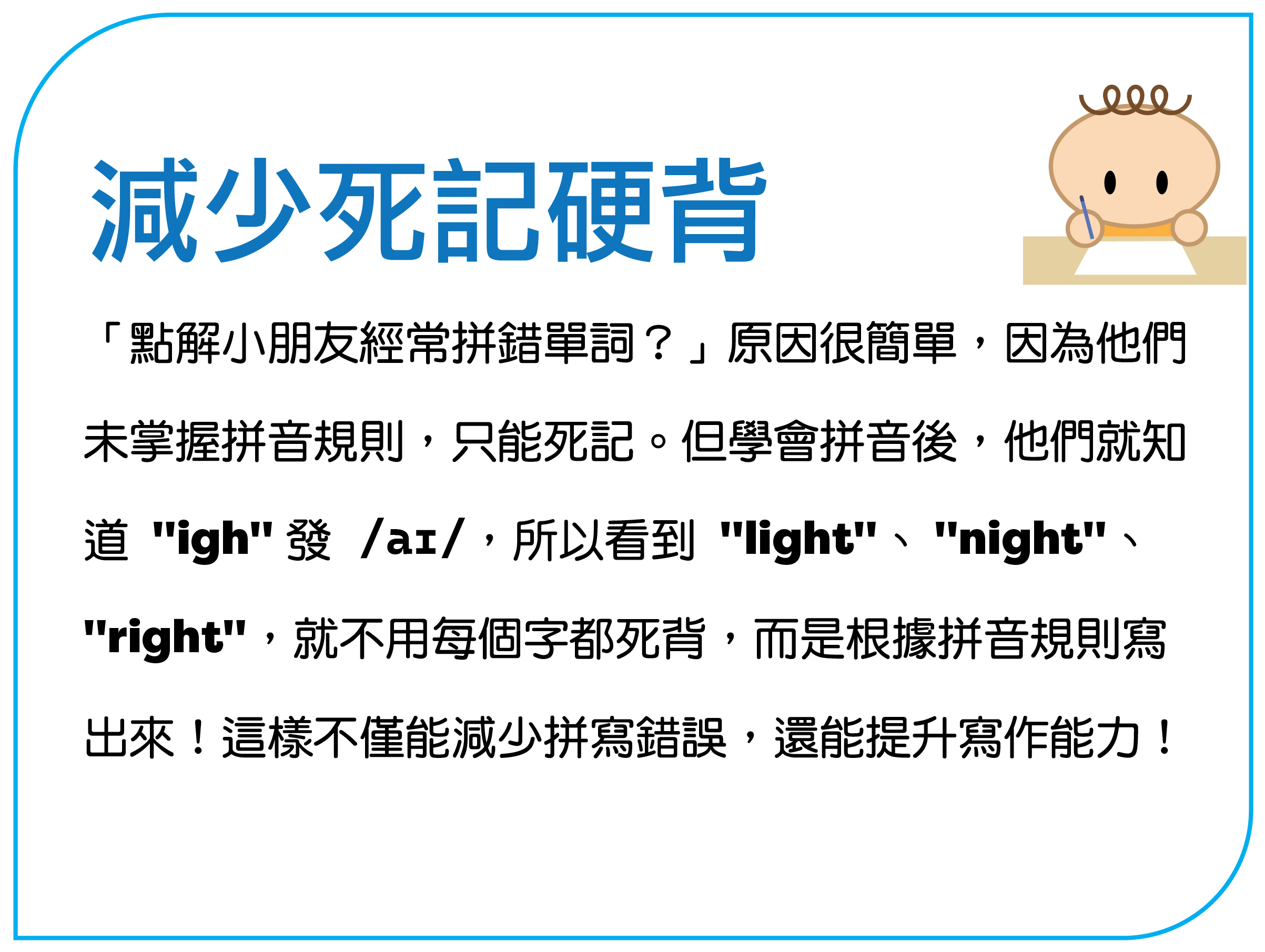 减少死记硬背 “点解孩子经常拼错单词?”原因很简单,因为他们 未掌握拼音规则,只能死记。但学会拼音后,他们就知 道 "igh" 发 /aɪ/,所以看到 "light"、"night"、 "right",就不用每个字都死背,而是根据拼音规则写 出来!这样不仅能减少拼写错误,还能提升写作能力!