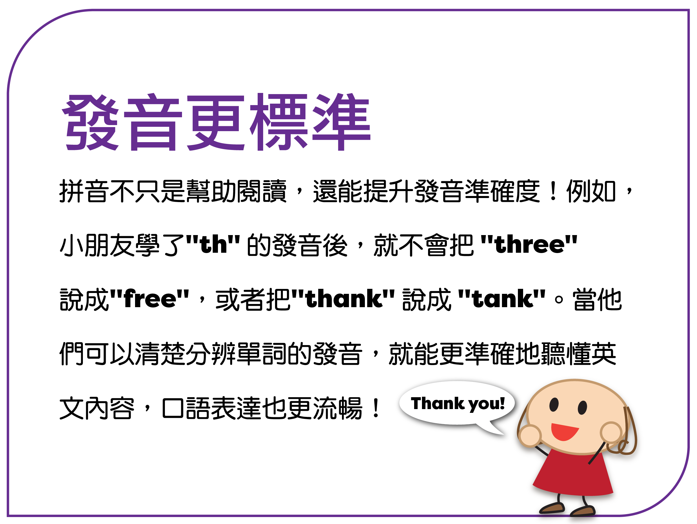 发音更标准 拼音不只是帮助阅读,还能提升发音准确度!例如, 孩子学了 "th" 的发音后,就不会把 "three" 说成 "free",或者把 "thank" 说成 "tank"。当他 们可以清楚分辨单词的发音,就能更准确地听懂英 文内容,口语表达也更流畅!