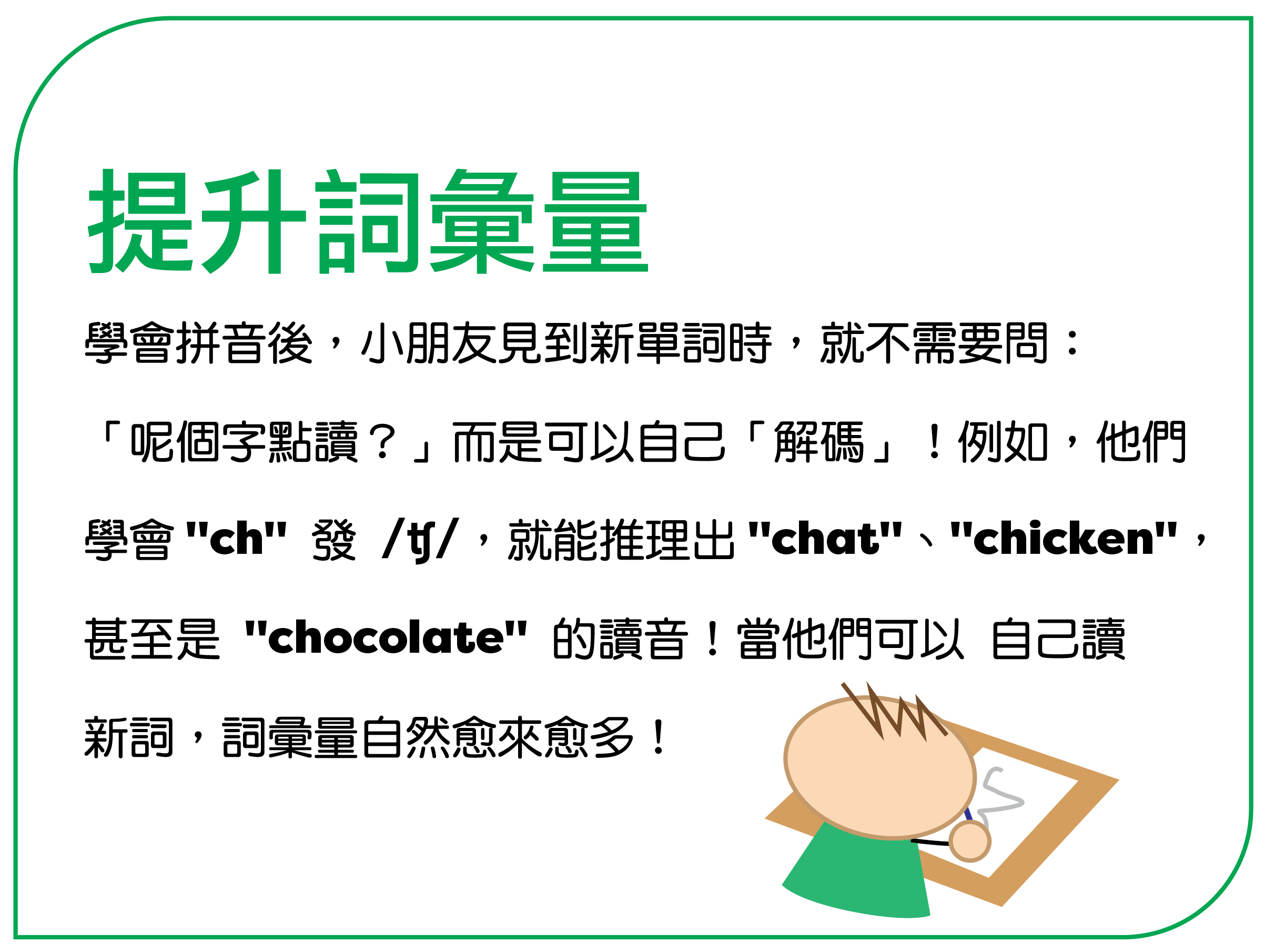 提升词汇量 学会拼音后,孩子见到新单词时,就不需要问: “呢个字点读?”而是可以自己“解码”!例如,他们 学会 "ch" 发 /tʃ/,就能推理出 "chat"、"chicken", 甚至是 "chocolate" 的读音!当他们可以自己读 新词,词汇量自然愈来愈多!